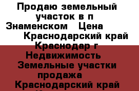 Продаю земельный участок в п. Знаменском › Цена ­ 720 000 - Краснодарский край, Краснодар г. Недвижимость » Земельные участки продажа   . Краснодарский край,Краснодар г.